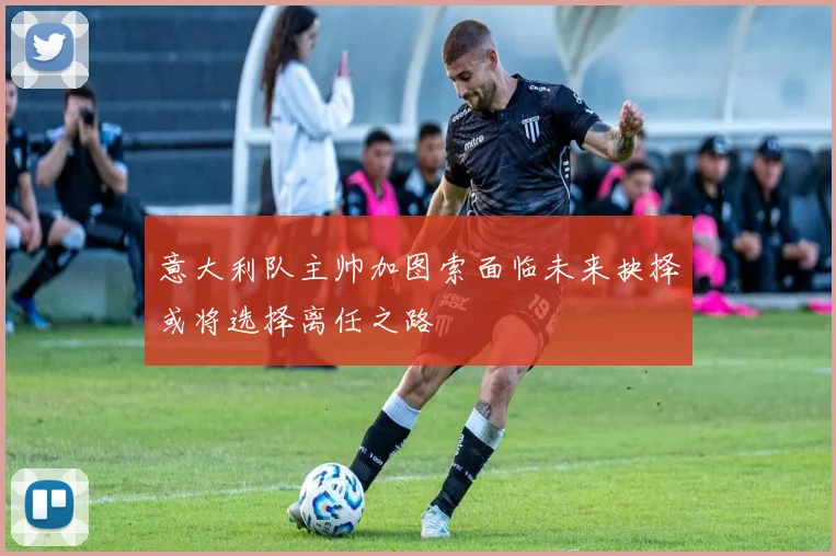 意大利队主帅加图索面临未来抉择或将选择离任之路