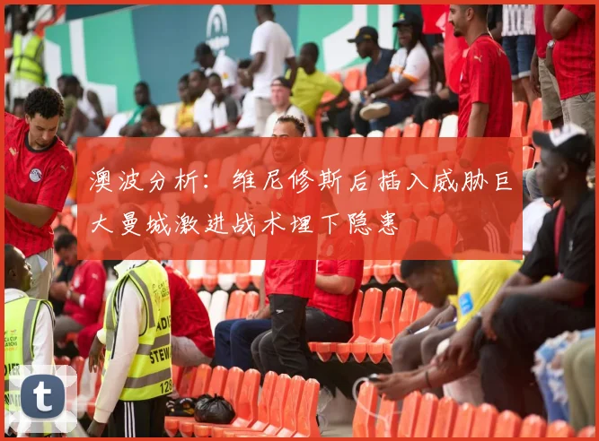 澳波分析：维尼修斯后插入威胁巨大曼城激进战术埋下隐患