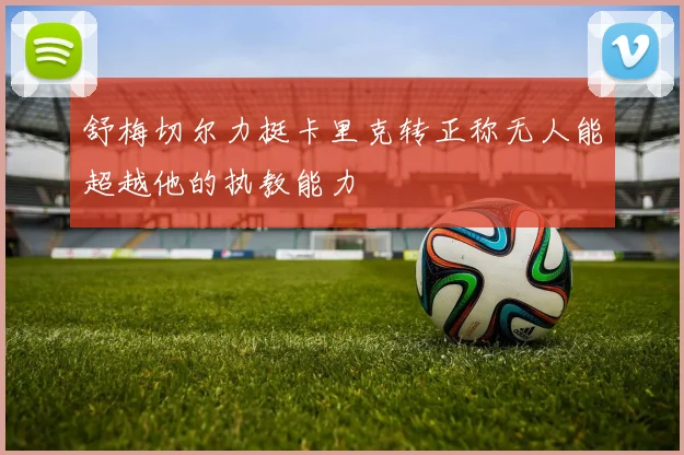 舒梅切尔力挺卡里克转正称无人能超越他的执教能力