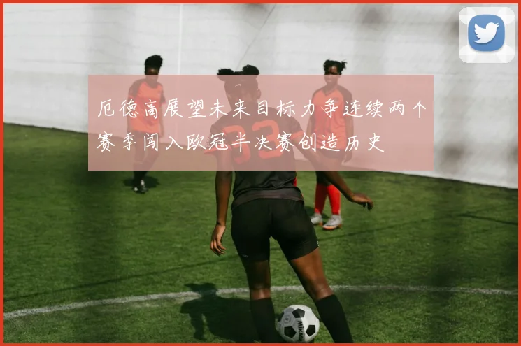 厄德高展望未来目标力争连续两个赛季闯入欧冠半决赛创造历史