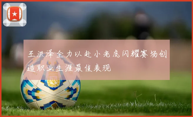 王洪泽全力以赴小老虎闪耀赛场创造职业生涯最佳表现