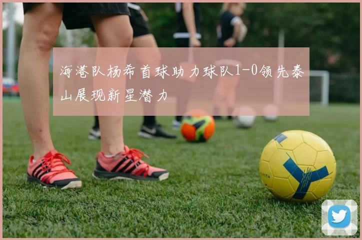 海港队杨希首球助力球队1-0领先泰山展现新星潜力