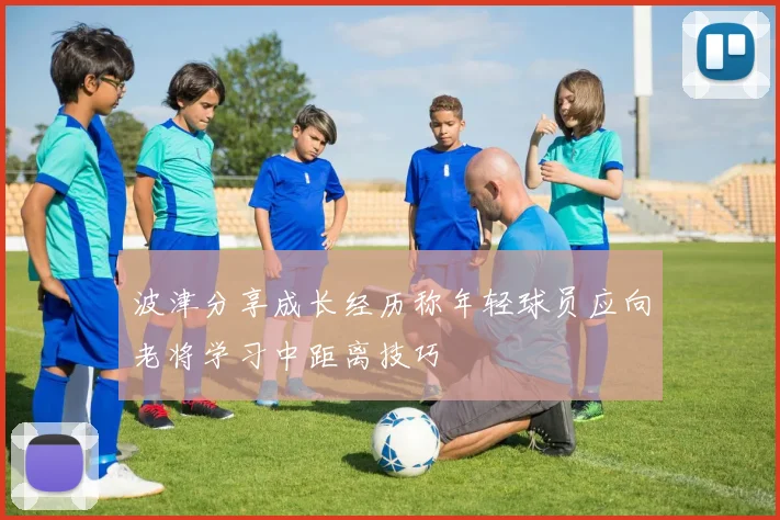 波津分享成长经历称年轻球员应向老将学习中距离技巧